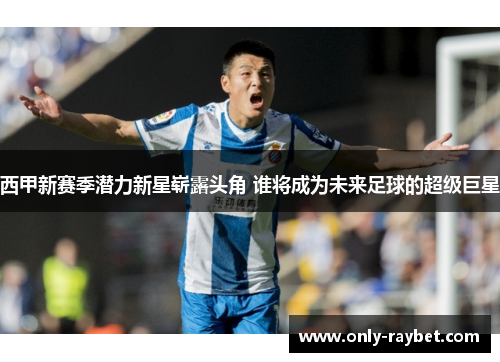 西甲新赛季潜力新星崭露头角 谁将成为未来足球的超级巨星 西甲新赛季潜力新星崭露头角 谁将成为未来足球的超级巨星