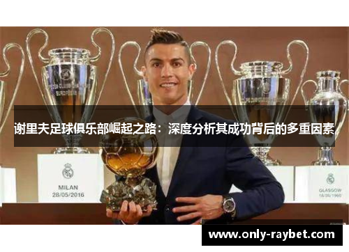 谢里夫足球俱乐部崛起之路：深度分析其成功背后的多重因素