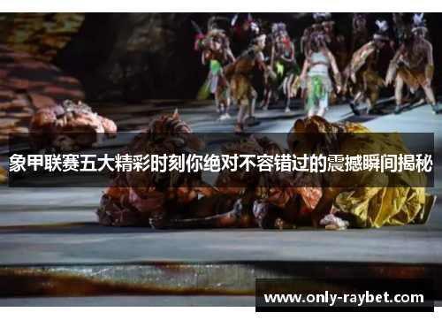 象甲联赛五大精彩时刻你绝对不容错过的震撼瞬间揭秘 象甲联赛五大精彩时刻你绝对不容错过的震撼瞬间揭秘