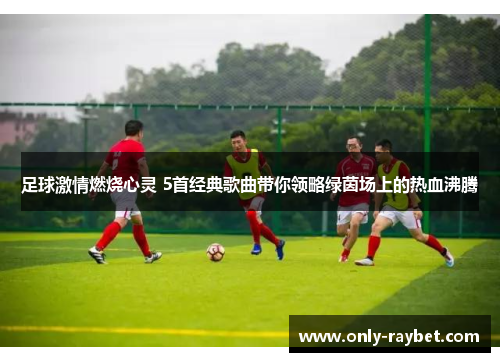足球激情燃烧心灵 5首经典歌曲带你领略绿茵场上的热血沸腾 足球激情燃烧心灵 5首经典歌曲带你领略绿茵场上的热血沸腾