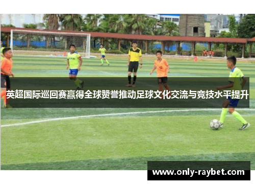 英超国际巡回赛赢得全球赞誉推动足球文化交流与竞技水平提升 英超国际巡回赛赢得全球赞誉推动足球文化交流与竞技水平提升