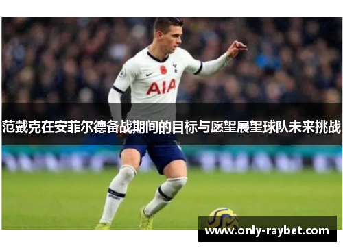 范戴克在安菲尔德备战期间的目标与愿望展望球队未来挑战