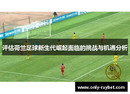 评估荷兰足球新生代崛起面临的挑战与机遇分析 评估荷兰足球新生代崛起面临的挑战与机遇分析