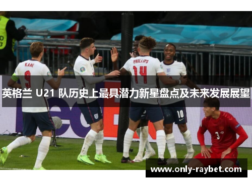 英格兰 U21 队历史上最具潜力新星盘点及未来发展展望 英格兰 U21 队历史上最具潜力新星盘点及未来发展展望