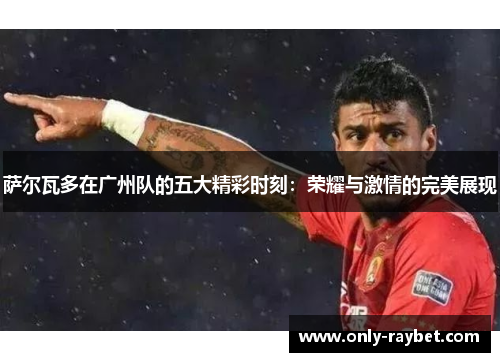 萨尔瓦多在广州队的五大精彩时刻：荣耀与激情的完美展现