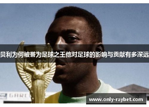 贝利为何被誉为足球之王他对足球的影响与贡献有多深远
