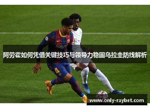 阿劳霍如何凭借关键技巧与领导力稳固乌拉圭防线解析 阿劳霍如何凭借关键技巧与领导力稳固乌拉圭防线解析