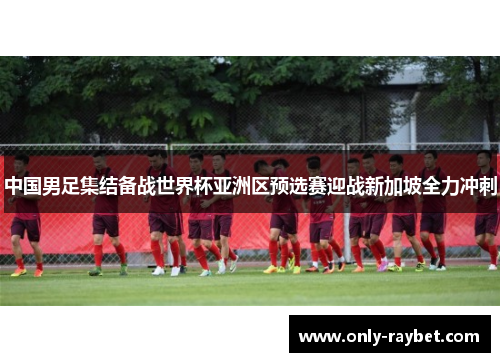 中国男足集结备战世界杯亚洲区预选赛迎战新加坡全力冲刺 中国男足集结备战世界杯亚洲区预选赛迎战新加坡全力冲刺